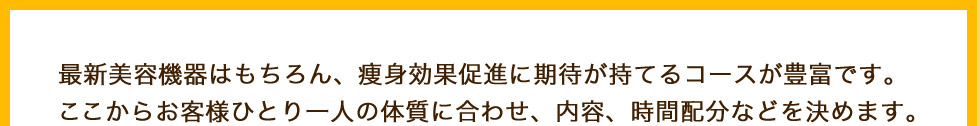 最新美容機器はもちろん、痩身効果促進に期待が持てるコースが豊富です。
ここからお客様ひとり一人の体質に合わせ、内容、時間配分などを決めます。
