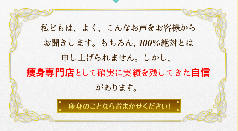 私どもは、よく、こんなお声をお客様からお聞きします。もちろん、100%絶対とは申し上げられません。しかし、痩身専門店として確実に実績を残してきた自信があります。