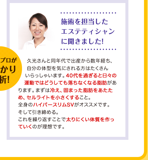 久光さんと同年代で出産から数年経ち、自分の体型を気にされる方はたくさんいらっしゃいます。40代を過ぎると日々の運動ではどうしても落ちなくなる脂肪があります。まずは冷え、固まった脂肪をあたため、セルライトを小さくすること。全身のハイパースリムSVがオススメです。そして引き締める。これを繰り返すことで太りにくい体質を作っていくのが理想です。